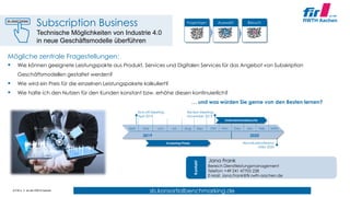 © FIR e. V. an der RWTH Aachen
sb.konsortialbenchmarking.de
Mögliche zentrale Fragestellungen:
 Wie können geeignete Leistungspakte aus Produkt, Services und Digitalen Services für das Angebot von Subskription
Geschäftsmodellen gestaltet werden?
 Wie wird ein Preis für die einzelnen Leistungspakete kalkuliert?
 Wie halte ich den Nutzen für den Kunden konstant bzw. erhöhe diesen kontinuierlich?
… und was würden Sie gerne von den Besten lernen?
Fragebögen Auswahl Besuch
April Mai Jun. Jul. Aug. Sep. Okt. Nov. Dez.
2019
Kick-off Meeting:
April 2019
Screening Phase
Review Meeting:
November 2019
Abschlusskonferenz:
März 2020
Jan.
Jana Frank
Bereich Dienstleistungsmanagement
Telefon: +49 241 47705 228
E-Mail: Jana.Frank@fir.rwth-aachen.de
Kontakt
2020
Unternehmensbesuche
Feb. März
Subscription Business
Technische Möglichkeiten von Industrie 4.0
in neue Geschäftsmodelle überführen
 