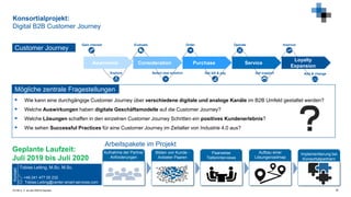 © FIR e. V. an der RWTH Aachen
Konsortialprojekt:
Digital B2B Customer Journey
30
Awareness Consideration Purchase Service
Loyalty
Expansion
Explore
Evaluate
Select new solution
Gain interest Order
Get bill & pay Get support
ImproveOperate
Add & change
Customer Journey
 Wie kann eine durchgängige Customer Journey über verschiedene digitale und analoge Kanäle im B2B Umfeld gestaltet werden?
 Welche Auswirkungen haben digitale Geschäftsmodelle auf die Customer Journey?
 Welche Lösungen schaffen in den einzelnen Customer Journey Schritten ein positives Kundenerlebnis?
 Wie sehen Successful Practices für eine Customer Journey im Zeitalter von Industrie 4.0 aus?
Mögliche zentrale Fragestellungen
Tobias Leiting, M.Sc. M.Sc.
+49 241 477 05 232
Tobias.Leiting@center-smart-services.com
Kontakt
Geplante Laufzeit:
Juli 2019 bis Juli 2020
Bilden von Kunde -
Anbieter Paaren
Aufnahme der Partner
Anforderungen
Paarweise
Tiefeninterviews
Aufbau einer
Lösungsroadmap
Implementierung bei
Konsortialpartnern
Arbeitspakete im Projekt
 
