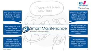 © FIR e. V. an der RWTH Aachen 5
Wie gehen wir bei der
Erfassung von Daten
an unseren Anlagen
vor?
Welchen nutzen stiften
digitale Assistenz-
systeme für unsere
Instandhaltung?
Wie nähern wir uns
dem Thema
`Datenanalyse´ in der
Instandhaltung?
Worauf müssen wir
bei der Qualifikation
unserer Mitarbeiter in
der Instandhaltung
achten?
Welche Partner
brauchen wir, um
unsere Instandhaltung
weiterzuentwickeln?
Wie können wir
Smart-Maintenance-
Projekte am besten
umsetzen?
 