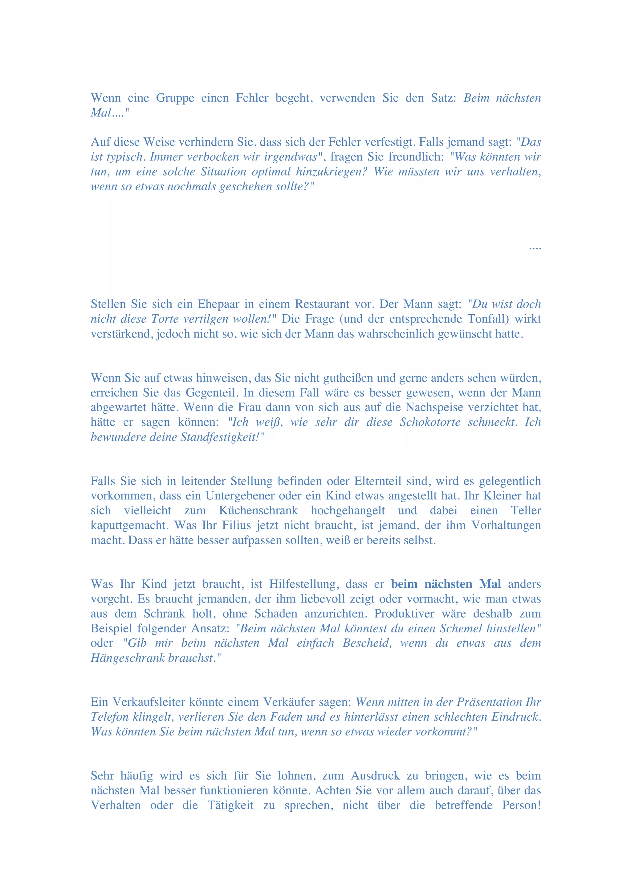 Wenn eine Gruppe einen Fehler begeht, verwenden Sie den Satz: Beim nächsten
Mal...."
Auf diese Weise verhindern Sie, dass sich der Fehler verfestigt. Falls jemand sagt: "Das
ist typisch. Immer verbocken wir irgendwas", fragen Sie freundlich: "Was könnten wir
tun, um eine solche Situation optimal hinzukriegen? Wie müssten wir uns verhalten,
wenn so etwas nochmals geschehen sollte?"
....
Stellen Sie sich ein Ehepaar in einem Restaurant vor. Der Mann sagt: "Du wist doch
nicht diese Torte vertilgen wollen!" Die Frage (und der entsprechende Tonfall) wirkt
verstärkend, jedoch nicht so, wie sich der Mann das wahrscheinlich gewünscht hatte.
Wenn Sie auf etwas hinweisen, das Sie nicht gutheißen und gerne anders sehen würden,
erreichen Sie das Gegenteil. In diesem Fall wäre es besser gewesen, wenn der Mann
abgewartet hätte. Wenn die Frau dann von sich aus auf die Nachspeise verzichtet hat,
hätte er sagen können: "Ich weiß, wie sehr dir diese Schokotorte schmeckt. Ich
bewundere deine Standfestigkeit!"
Falls Sie sich in leitender Stellung befinden oder Elternteil sind, wird es gelegentlich
vorkommen, dass ein Untergebener oder ein Kind etwas angestellt hat. Ihr Kleiner hat
sich vielleicht zum Küchenschrank hochgehangelt und dabei einen Teller
kaputtgemacht. Was Ihr Filius jetzt nicht braucht, ist jemand, der ihm Vorhaltungen
macht. Dass er hätte besser aufpassen sollten, weiß er bereits selbst.
Was Ihr Kind jetzt braucht, ist Hilfestellung, dass er beim nächsten Mal anders
vorgeht. Es braucht jemanden, der ihm liebevoll zeigt oder vormacht, wie man etwas
aus dem Schrank holt, ohne Schaden anzurichten. Produktiver wäre deshalb zum
Beispiel folgender Ansatz: "Beim nächsten Mal könntest du einen Schemel hinstellen"
oder "Gib mir beim nächsten Mal einfach Bescheid, wenn du etwas aus dem
Hängeschrank brauchst."
Ein Verkaufsleiter könnte einem Verkäufer sagen: Wenn mitten in der Präsentation Ihr
Telefon klingelt, verlieren Sie den Faden und es hinterlässt einen schlechten Eindruck.
Was könnten Sie beim nächsten Mal tun, wenn so etwas wieder vorkommt?"
Sehr häufig wird es sich für Sie lohnen, zum Ausdruck zu bringen, wie es beim
nächsten Mal besser funktionieren könnte. Achten Sie vor allem auch darauf, über das
Verhalten oder die Tätigkeit zu sprechen, nicht über die betreffende Person!
 