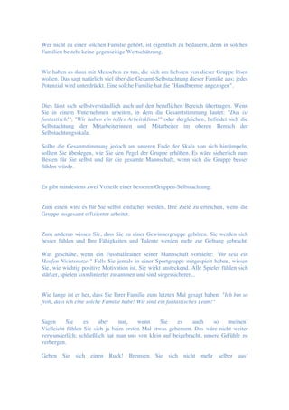 Wer nicht zu einer solchen Familie gehört, ist eigentlich zu bedauern, denn in solchen
Familien besteht keine gegenseitige Wertschätzung.
Wir haben es dann mit Menschen zu tun, die sich am liebsten von dieser Gruppe lösen
wollen. Das sagt natürlich viel über die Gesamt-Selbstachtung dieser Familie aus; jedes
Potenzial wird unterdrückt. Eine solche Familie hat die "Handbremse angezogen".
Dies lässt sich selbstverständlich auch auf den beruflichen Bereich übertragen. Wenn
Sie in einem Unternehmen arbeiten, in dem die Gesamtstimmung lautet: "Das ist
fantastisch!", "Wir haben ein tolles Arbeitsklima!" oder dergleichen, befindet sich die
Selbstachtung der Mitarbeiterinnen und Mitarbeiter im oberen Bereich der
Selbstachtungsskala.
Sollte die Gesamtstimmung jedoch am unteren Ende der Skala von sich hintümpeln,
sollten Sie überlegen, wie Sie den Pegel der Gruppe erhöhen. Es wäre sicherlich zum
Besten für Sie selbst und für die gesamte Mannschaft, wenn sich die Gruppe besser
fühlen würde.
Es gibt mindestens zwei Vorteile einer besseren Gruppen-Selbstachtung:
Zum einen wird es für Sie selbst einfacher werden, Ihre Ziele zu erreichen, wenn die
Gruppe insgesamt effizienter arbeitet.
Zum anderen wissen Sie, dass Sie zu einer Gewinnergruppe gehören. Sie werden sich
besser fühlen und Ihre Fähigkeiten und Talente werden mehr zur Geltung gebracht.
Was geschähe, wenn ein Fussballtrainer seiner Mannschaft vorhielte: "Ihr seid ein
Haufen Nichtsnutze!" Falls Sie jemals in einer Sportgruppe mitgespielt haben, wissen
Sie, wie wichtig positive Motivation ist. Sie wirkt ansteckend. Alle Spieler fühlen sich
stärker, spielen koordinierter zusammen und sind siegessicherer...
Wie lange ist er her, dass Sie Ihrer Familie zum letzten Mal gesagt haben: "Ich bin so
froh, dass ich eine solche Familie habe! Wir sind ein fantastisches Team!"
Sagen Sie es aber nur, wenn Sie es auch so meinen!
Vielleicht fühlen Sie sich ja beim ersten Mal etwas gehemmt. Das wäre nicht weiter
verwunderlich; schließlich hat man uns von klein auf beigebracht, unsere Gefühle zu
verbergen.
Geben Sie sich einen Ruck! Bremsen Sie sich nicht mehr selber aus!
 