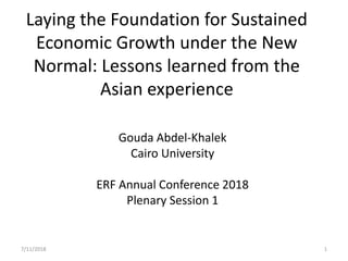 Laying the Foundation for Sustained
Economic Growth under the New
Normal: Lessons learned from the
Asian experience
Gouda Abdel-Khalek
Cairo University
ERF Annual Conference 2018
Plenary Session 1
7/11/2018 1
 