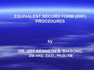EQUIVALENT RECORD FORM (ERF)
        PROCEDURES



              by

 DR. JOY KENNETH S. BIASONG
     DM-HRD, Ed.D., Ph.D.-TM
 