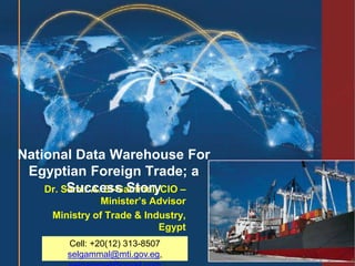 Dr. Samir A. El-Gammal, CIO –
Minister’s Advisor
Ministry of Trade & Industry,
Egypt
Cairo, March 21st , 2014
National Data Warehouse For
Egyptian Foreign Trade; a
Success Story
Cell: +20(12) 313-8507
selgammal@mti.gov.eg,
 