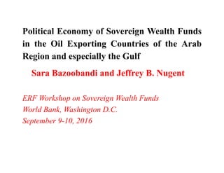 Political Economy of Sovereign Wealth Funds
in the Oil Exporting Countries of the Arab
Region and especially the Gulf
Sara Bazoobandi and Jeffrey B. Nugent
ERF Workshop on Sovereign Wealth Funds
World Bank, Washington D.C.
September 9-10, 2016
 