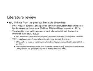 Literature review
• Yet, findings from the previous literature show that:
• SWFs may act purely or principally as commercial investors facilitating cross‐
border corporate investment (Balding, 2008 and Megginson et al., 2013).
• They tend to respond to macroeconomic characteristics of destination 
countries (Knill et al., 2012):
• SWF investment has a positive (negative) impact for relatively closed (open) countries. 
• SWFs may have non‐financial motives in investment decisions : 
• SWFs prefer to invest in nations with which they have weaker political relations (Knill et 
al., 2012).
• They tend to invest in countries that share the same culture (Chhaochharia and Leuven 
(2009)) or that are geographically closer (Karolyi and Liao, 2009).
 