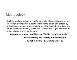 Methodology
• Building on Bernstein et al (2013), we analyze how funds vary in their 
allocation of investments between the home nation and abroad by 
estimating a random probit model where the dependent variable is a 
cross investment dummy, which equals one if the target investment is 
made abroad and zero otherwise: 
Prob(Crossij) = α0 + α1 ln(GDPi)+ α2 ln(GDPj) + α3 ln(LendRatei)+ 
α4 ln(LendRatej) + α5 ln(Distij) + α6 ComLangij + 
α7 Insti + α8 Instj + α9 Ln(Rent/cap)i + εij
 