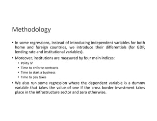 Methodology
• In some regressions, instead of introducing independent variables for both
home and foreign countries, we introduce their differentials (for GDP,
lending rate and institutional variables).
• Moreover, institutions are measured by four main indices:
• Polity IV
• Time to enforce contracts
• Time to start a business
• Time to pay taxes
• We also run some regression where the dependent variable is a dummy
variable that takes the value of one if the cross border investment takes
place in the infrastructure sector and zero otherwise.
 
