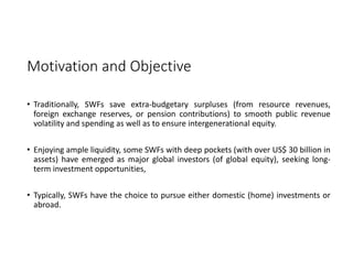 Motivation and Objective
• Traditionally, SWFs save extra‐budgetary surpluses (from resource revenues,
foreign exchange reserves, or pension contributions) to smooth public revenue
volatility and spending as well as to ensure intergenerational equity.
• Enjoying ample liquidity, some SWFs with deep pockets (with over US$ 30 billion in
assets) have emerged as major global investors (of global equity), seeking long‐
term investment opportunities,
• Typically, SWFs have the choice to pursue either domestic (home) investments or
abroad.
 