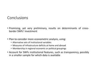 Conclusions 
• Promising, yet very preliminary, results on determinants of cross‐
border SWFs’ investment
• Plan to consider more econometric analysis, using:
• Alternative sets of institutional variables
• Measures of infrastructure deficits at home and abroad
• Membership in regional economic or political groupings
• Account for SWFs institutional features, such as transparency, possibly
in a smaller sample for which data is available
 