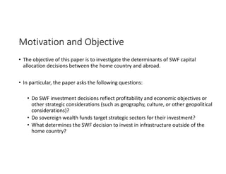 Motivation and Objective
• The objective of this paper is to investigate the determinants of SWF capital 
allocation decisions between the home country and abroad. 
• In particular, the paper asks the following questions:
• Do SWF investment decisions reflect profitability and economic objectives or 
other strategic considerations (such as geography, culture, or other geopolitical 
considerations)?
• Do sovereign wealth funds target strategic sectors for their investment?
• What determines the SWF decision to invest in infrastructure outside of the 
home country?
 