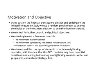 Motivation and Objective
• Using data on the financial transactions on SWF and building on the 
limited literature on SWF, we use a random probit model to analyze 
the choice of the investment decision to be either home or abroad.
• We control for both economic and political objectives
• We also implement a few more controls:
• The investment economic sector
• The investment type (equity, real estate, infrastructure…etc)
• Indicators of political and economic governance institutions.
• We also extend the concept of domestic to include neighboring 
countries, with the view that the GCC countries may have potential 
considerations leading to investing in neighboring countries with close 
geographic, cultural and strategic ties. 
 