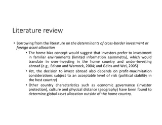 Literature review
• Borrowing from the literature on the determinants of cross‐border investment or 
foreign asset allocation 
• The home bias concept would suggest that investors prefer to investment
in familiar environments (limited information asymmetry), which would
translate in over‐investing in the home country and under‐investing
abroad (e.g., Edison and Warnock, 2004; and Gelos and Wei, 2005)
• Yet, the decision to invest abroad also depends on profit‐maximization
considerations subject to an acceptable level of risk (political stability in
the host country)
• Other country characteristics such as economic governance (investor
protection), culture and physical distance (geography) have been found to
determine global asset allocation outside of the home country.
 