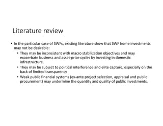 Literature review
• In the particular case of SWFs, existing literature show that SWF home investments 
may not be desirable:
• They may be inconsistent with macro stabilization objectives and may 
exacerbate business and asset‐price cycles by investing in domestic 
infrastructure. 
• They may be subject to political interference and elite capture, especially on the 
back of limited transparency
• Weak public financial systems (ex‐ante project selection, appraisal and public 
procurement) may undermine the quantity and quality of public investments.
 
