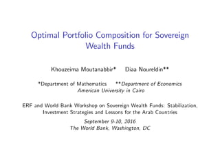 Optimal Portfolio Composition for Sovereign
Wealth Funds
Khouzeima Moutanabbir* Diaa Noureldin**
*Department of Mathematics **Department of Economics
American University in Cairo
ERF and World Bank Workshop on Sovereign Wealth Funds: Stabilization,
Investment Strategies and Lessons for the Arab Countries
September 9-10, 2016
The World Bank, Washington, DC
 