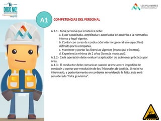 A.1.1.- Toda persona que conduzca debe:
a. Estar capacitada, acreditada y autorizada de acuerdo a la normativa
interna y legal vigente.
b. Contar con curso de conducción interno (general y/o específico)
definido por la compañía.
c. Mantener y portar las licencias vigentes (municipal e interna).
d. Experiencia mínima de 2 años (licencia municipal).
A.1.2.- Cada operación debe evaluar la aplicación de exámenes prácticos por
área.
A.1.3.- El conductor debe comunicar cuando se encuentre impedido de
conducir u operar por resolución de los Tribunales de Justicia. Si no lo ha
informado, y posteriormente en controles se evidencia la falta, ésta será
considerada “falta gravísima”.
A1 COMPETENCIAS DEL PERSONAL
 