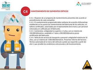 C.4.1.- Disponer de un programa de mantenimiento preventivo (de acuerdo al
procedimiento de cada compañía).
C.4.2.- El mantenimiento programado debe realizarse de acuerdo al kilometraje
establecido en las pautas de mantenimiento del fabricante de los vehículos, en
talleres certificados, autorizados por el representante de la marca, por personal
entrenado y/o calificado por el fabricante.
C.4.3.- Camionetas: antigüedad no superior a 5 años, con un máximo de
150.000 kilómetros, ampliable a 7 años o 200.000 kilómetros previa
certificación del fabricante.
C.4.4.- Vehículo de servicio de transporte y personal: antigüedad máxima de 10
años, con un máximo de 1.000.000 kilómetros. Presentar informe del Servicio
Técnico autorizado de la marca del vehículo cuando sea requerido a partir del
año 5, que acredite las condiciones estructurales y de funcionamiento.
C4 MANTENIMIENTO DE ELEMENTOS CRÍTICOS
 