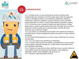 C.5.1.- Se debe contar con vías construidas de acuerdo a diseños viales
estandarizados que consideren el nivel de riesgo según el tipo de equipo que
circula, la velocidad de tránsito y las condiciones ambientales. Identificar
restricciones, salidas de emergencia, puntos de descanso, otros. Esto debe
quedar plasmado en un plano, el cual se debe mantener disponible y vigente.
C.5.2.- En zona de curvas o cuando el trazado esté sobre barrancos, se debe
disponer de un pretil a la orilla exterior del camino. Este debe tener una altura
mínima de 2/3 de la medida de la rueda del equipo o vehículo de mayor
dimensión que circulará por el lugar.
C.5.3.- Los caminos con pendientes fuertes deben tener salidas de emergencia
cada 200 metros o barreras mitigatorias capaces de contener el mayor vehículo
en tránsito.
DS 132. (Sobre 10% de pendiente en un tramo mayor a 200 metros en caminos
permanentes).
C.5.4.- Los cruces deben estar debidamente señalizados.
C.5.5.- En zonas críticas (sectores de neblina, encandilamiento, curvas cerradas,
camino angosto, salidas de emergencia), se debe indicar el ancho del camino
con indicadores reflectantes.
C.5.6.- Generar un mapa de rutas crítica. Identificar rutas y/o puntos críticos de
la vía y definir planes de acción por punto. Ejemplo: curvas peligrosas,
pendientes, túneles, mala visibilidad, caída de rocas, etc.
C.5.7.- Mantener y difundir Estándar de Ruta.
C5 ESTÁNDAR DE RUTA
 