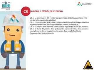 C.8.1.- La organización debe contar con sistema de control que gestione, evite
y/o alerte los excesos de velocidad.
C.8.2.- La organización debe contar con sistema de control de flota en área Mina
a nivel preventivo que gestione y/o evite los excesos de velocidad.
C.8.3.- El sistema debe informar los excesos de velocidad al dueño del proceso.
C.8.4.- El dueño del proceso debe gestionar las acciones frente a desviaciones o
incumplimiento de normas de tránsito, según Guía para la Gestión de
Consecuencia y Reconocimiento.
C8 CONTROL Y GESTIÓN DE VELOCIDAD
 