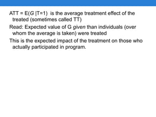 ATT = E(G |T=1) is the average treatment effect of the
treated (sometimes called TT)
Read: Expected value of G given than individuals (over
whom the average is taken) were treated
This is the expected impact of the treatment on those who
actually participated in program.
 