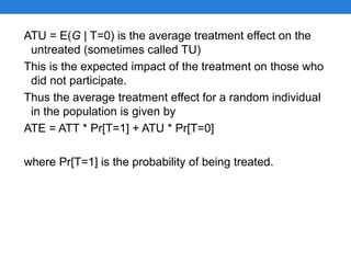 ATU = E(G | T=0) is the average treatment effect on the
untreated (sometimes called TU)
This is the expected impact of the treatment on those who
did not participate.
Thus the average treatment effect for a random individual
in the population is given by
ATE = ATT * Pr[T=1] + ATU * Pr[T=0]
where Pr[T=1] is the probability of being treated.
 