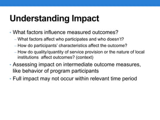 Understanding Impact
• What factors influence measured outcomes?
– What factors affect who participates and who doesn’t?
– How do participants’ characteristics affect the outcome?
– How do quality/quantity of service provision or the nature of local
institutions affect outcomes? (context)
• Assessing impact on intermediate outcome measures,
like behavior of program participants
• Full impact may not occur within relevant time period
 
