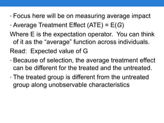 • Focus here will be on measuring average impact
• Average Treatment Effect (ATE) = E(G)
Where E is the expectation operator. You can think
of it as the “average” function across individuals.
Read: Expected value of G
• Because of selection, the average treatment effect
can be different for the treated and the untreated.
• The treated group is different from the untreated
group along unobservable characteristics
 