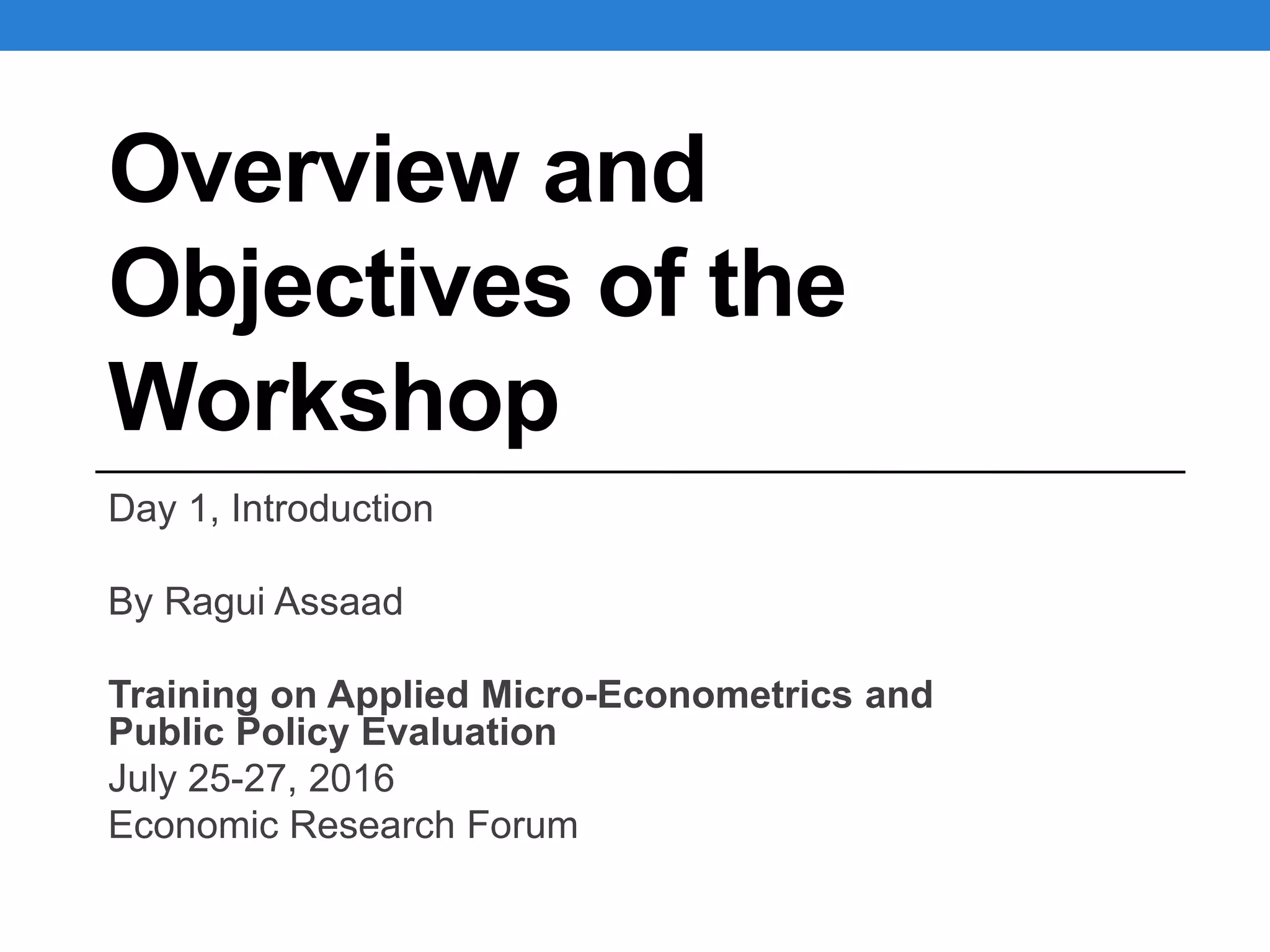 Overview and
Objectives of the
Workshop
Day 1, Introduction
By Ragui Assaad
Training on Applied Micro-Econometrics and
Public Policy Evaluation
July 25-27, 2016
Economic Research Forum
 