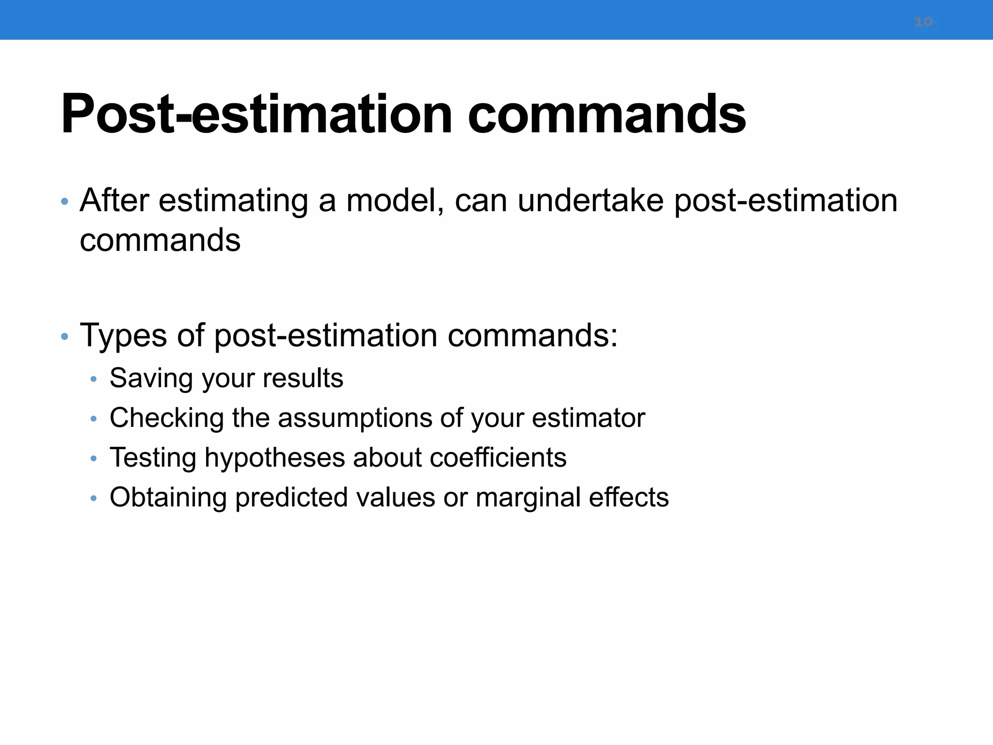 Post-estimation commands
• After estimating a model, can undertake post-estimation
commands
• Types of post-estimation commands:
• Saving your results
• Checking the assumptions of your estimator
• Testing hypotheses about coefficients
• Obtaining predicted values or marginal effects
10
 