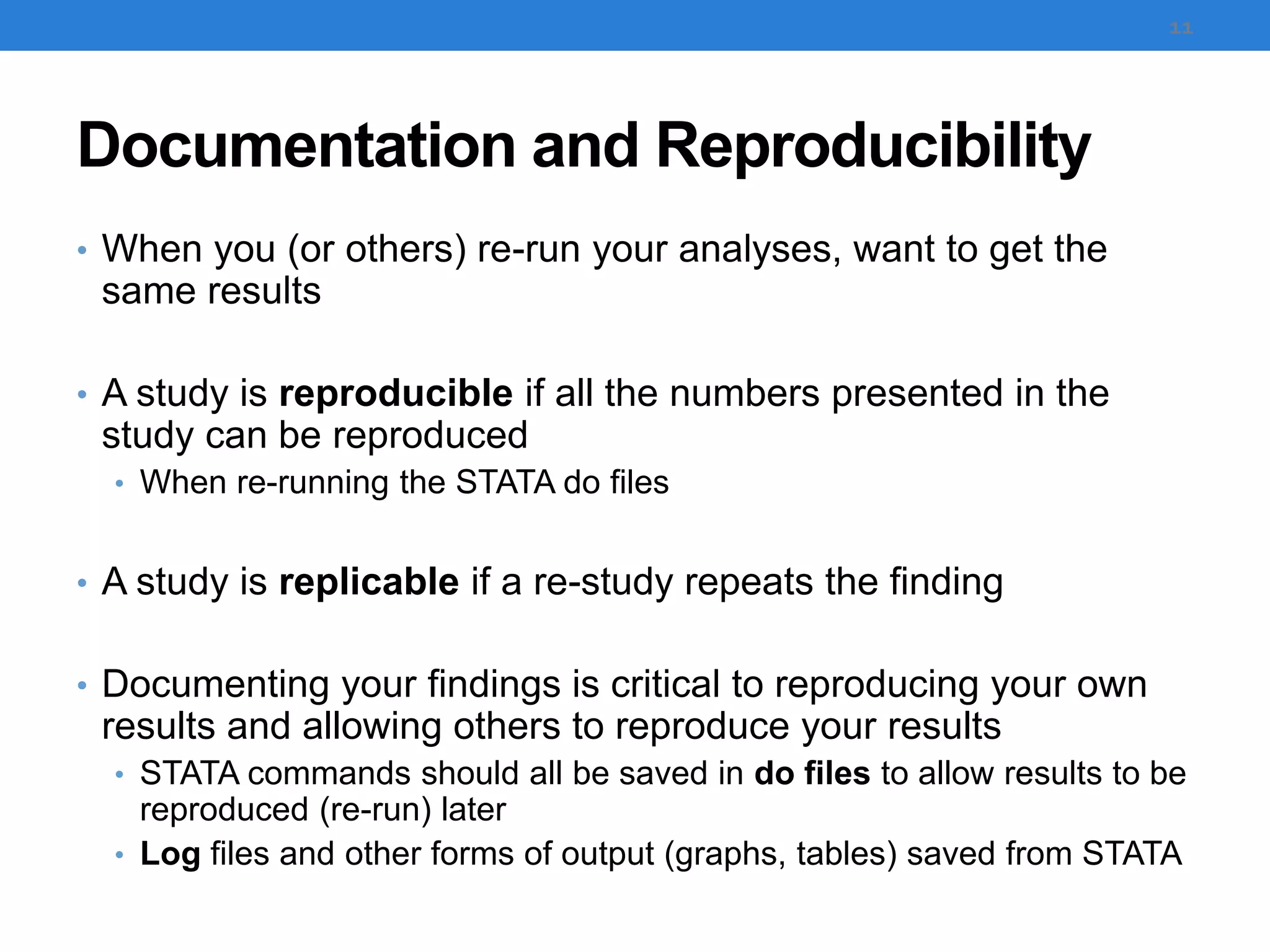 Documentation and Reproducibility
• When you (or others) re-run your analyses, want to get the
same results
• A study is reproducible if all the numbers presented in the
study can be reproduced
• When re-running the STATA do files
• A study is replicable if a re-study repeats the finding
• Documenting your findings is critical to reproducing your own
results and allowing others to reproduce your results
• STATA commands should all be saved in do files to allow results to be
reproduced (re-run) later
• Log files and other forms of output (graphs, tables) saved from STATA
11
 