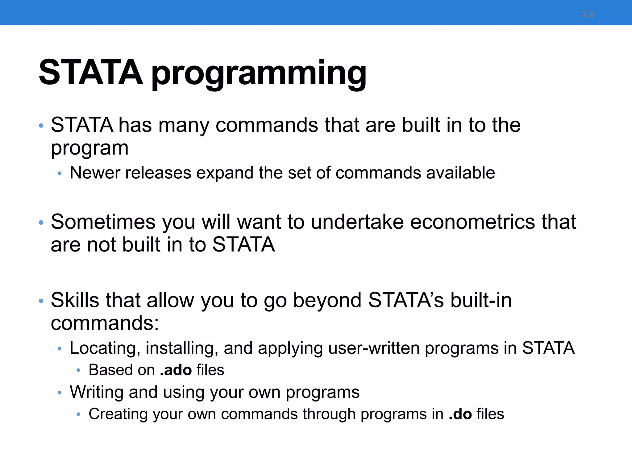 STATA programming
• STATA has many commands that are built in to the
program
• Newer releases expand the set of commands available
• Sometimes you will want to undertake econometrics that
are not built in to STATA
• Skills that allow you to go beyond STATA’s built-in
commands:
• Locating, installing, and applying user-written programs in STATA
• Based on .ado files
• Writing and using your own programs
• Creating your own commands through programs in .do files
12
 