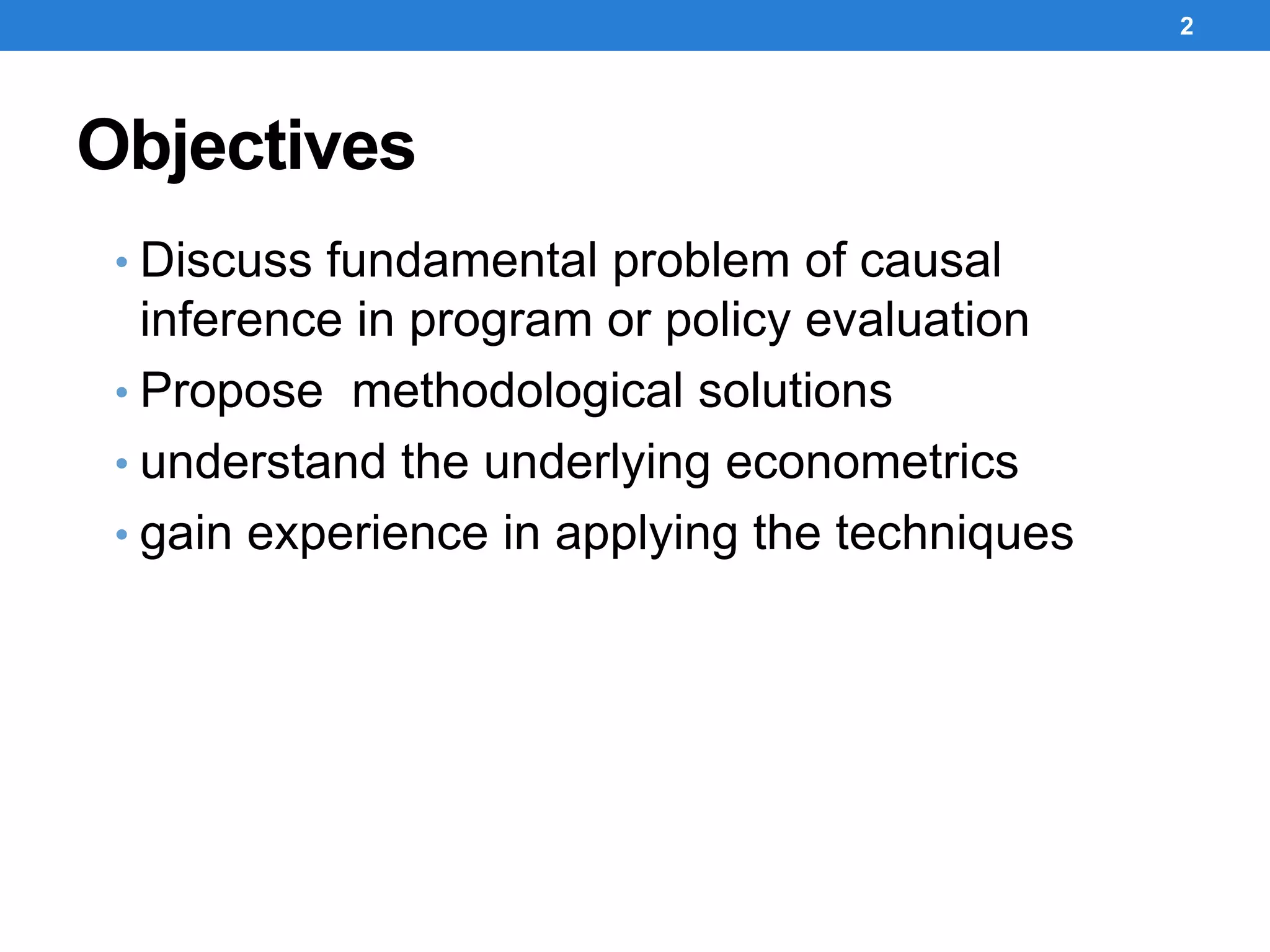 Objectives
• Discuss fundamental problem of causal
inference in program or policy evaluation
• Propose methodological solutions
• understand the underlying econometrics
• gain experience in applying the techniques
2
 