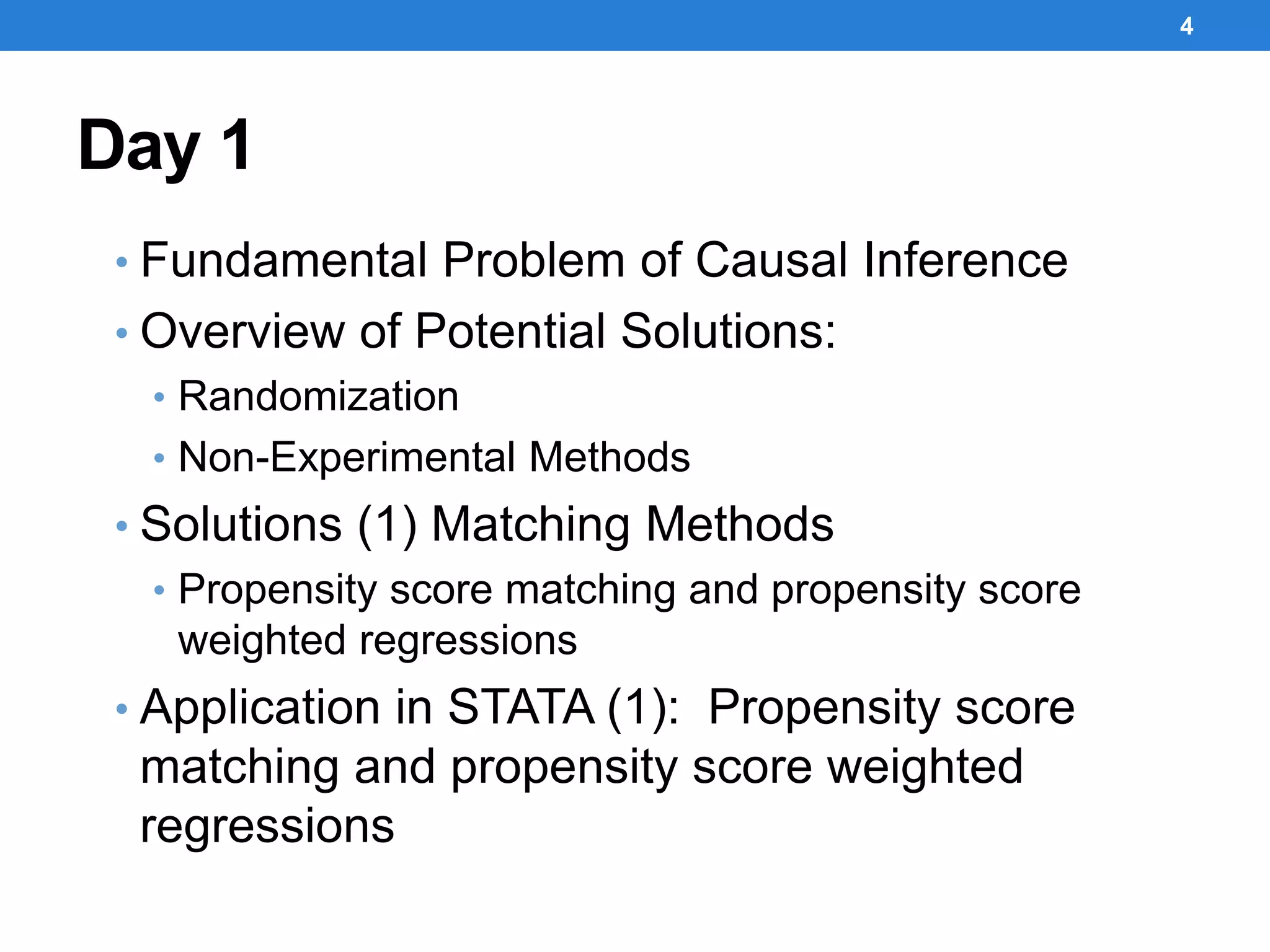 Day 1
• Fundamental Problem of Causal Inference
• Overview of Potential Solutions:
• Randomization
• Non-Experimental Methods
• Solutions (1) Matching Methods
• Propensity score matching and propensity score
weighted regressions
• Application in STATA (1): Propensity score
matching and propensity score weighted
regressions
4
 