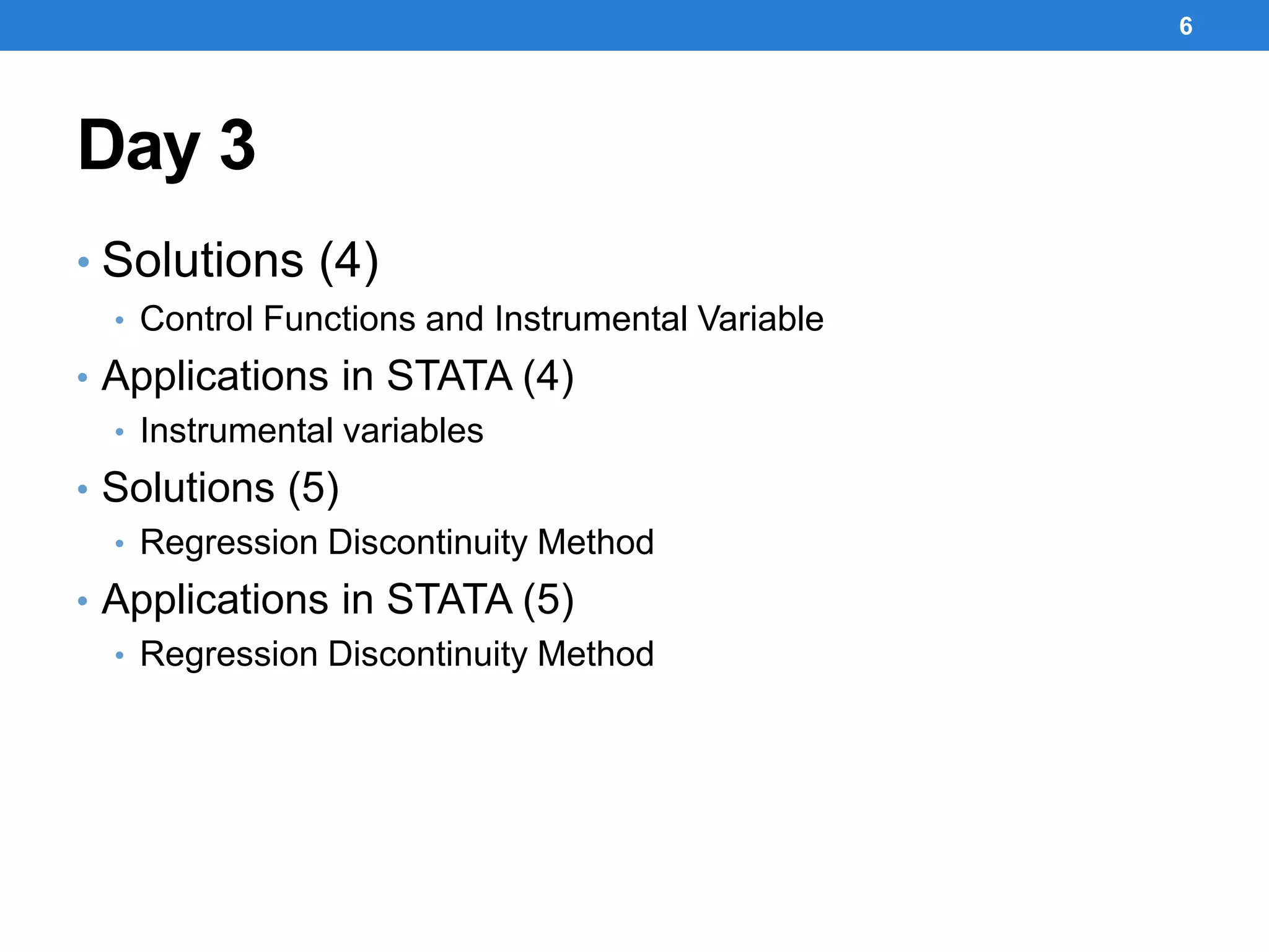Day 3
• Solutions (4)
• Control Functions and Instrumental Variable
• Applications in STATA (4)
• Instrumental variables
• Solutions (5)
• Regression Discontinuity Method
• Applications in STATA (5)
• Regression Discontinuity Method
6
 
