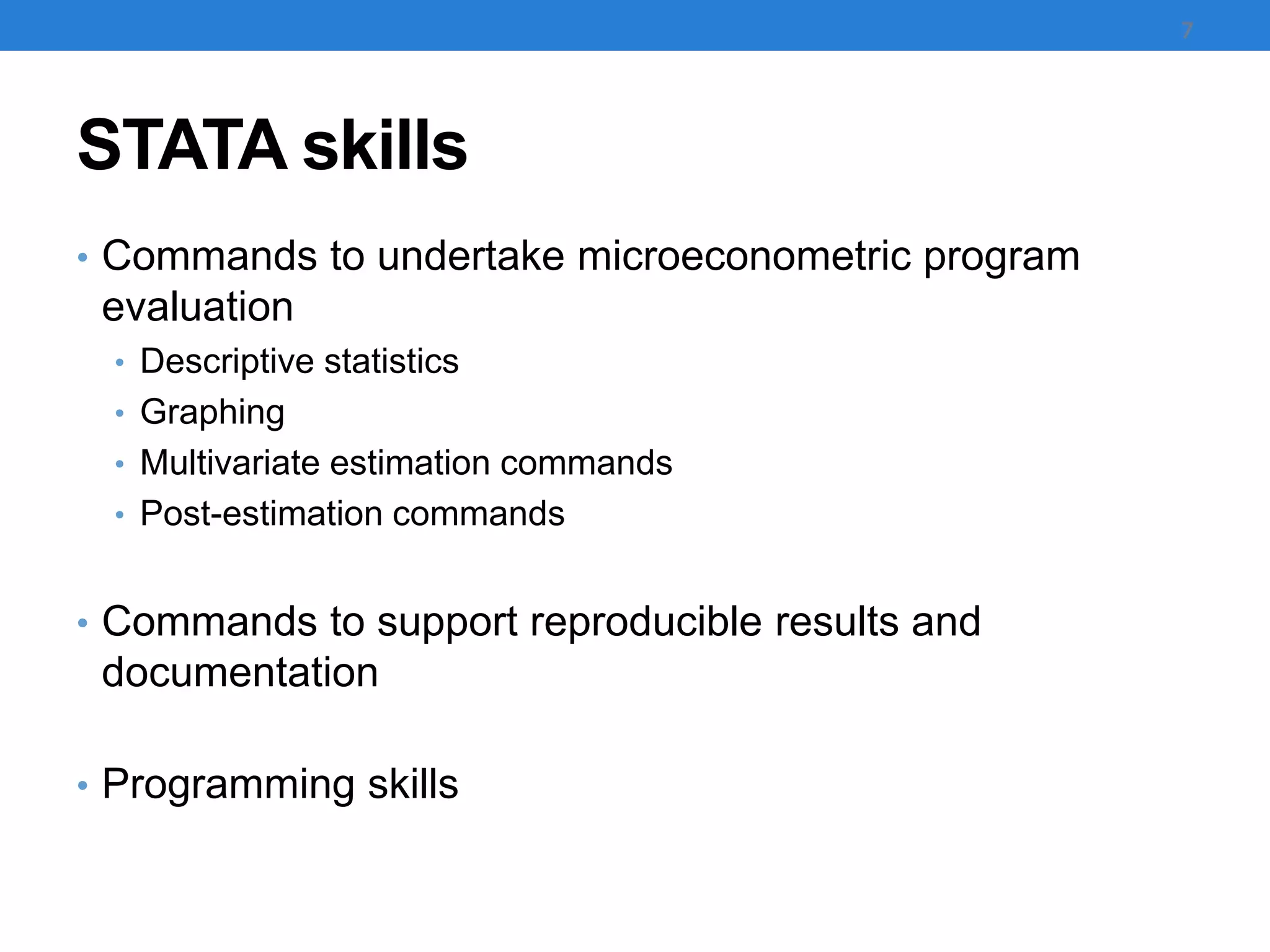 STATA skills
• Commands to undertake microeconometric program
evaluation
• Descriptive statistics
• Graphing
• Multivariate estimation commands
• Post-estimation commands
• Commands to support reproducible results and
documentation
• Programming skills
7
 