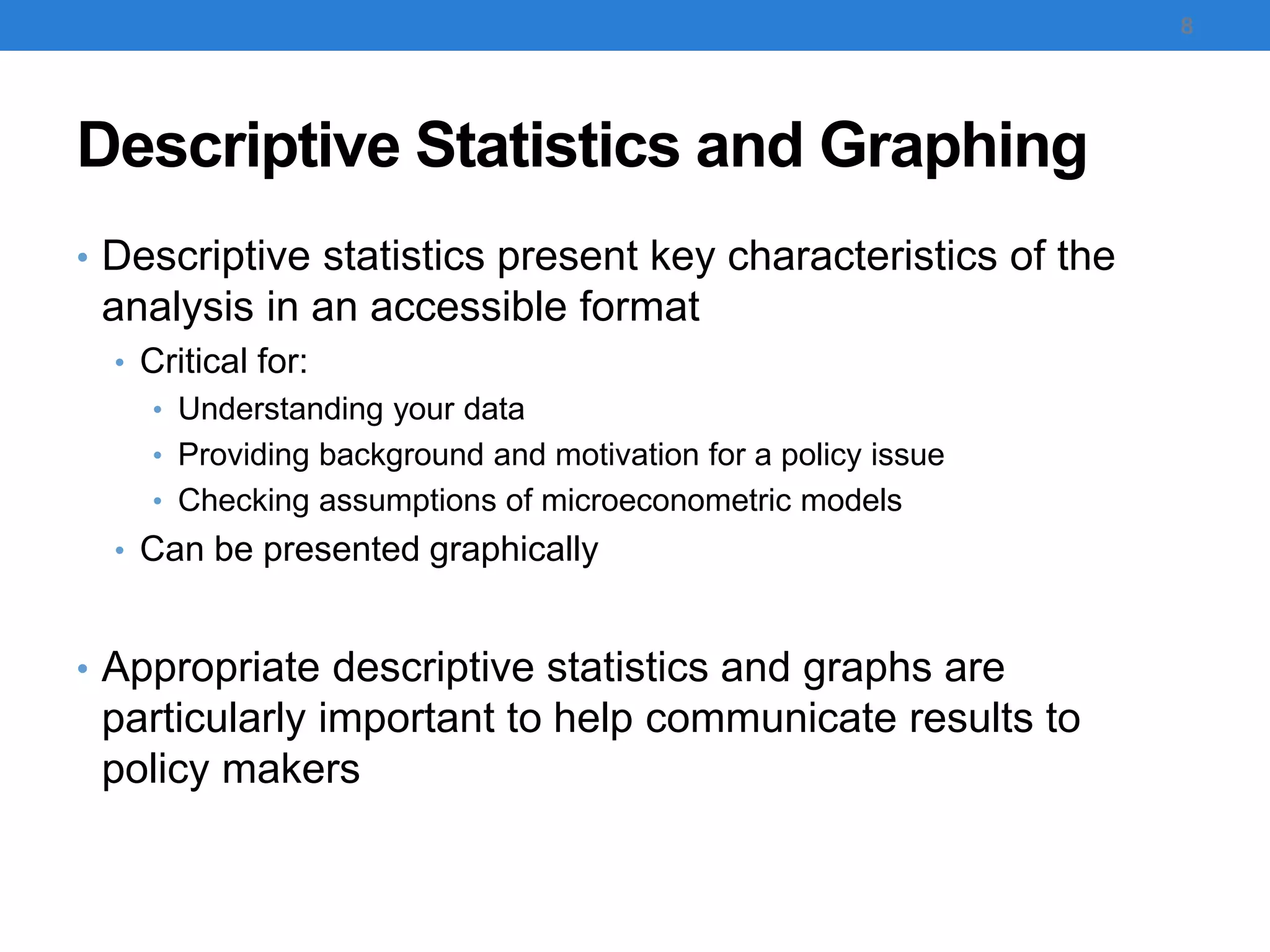 Descriptive Statistics and Graphing
• Descriptive statistics present key characteristics of the
analysis in an accessible format
• Critical for:
• Understanding your data
• Providing background and motivation for a policy issue
• Checking assumptions of microeconometric models
• Can be presented graphically
• Appropriate descriptive statistics and graphs are
particularly important to help communicate results to
policy makers
8
 