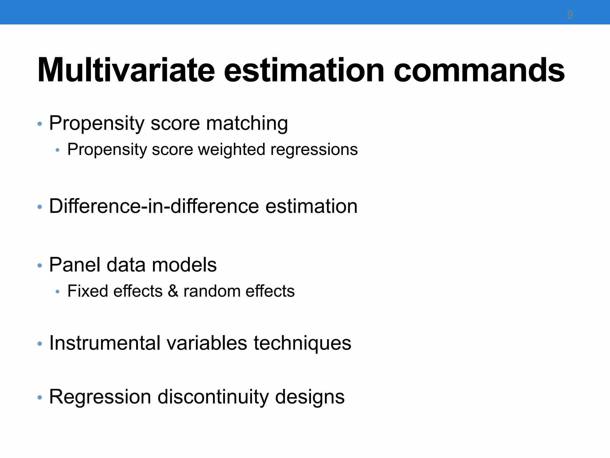 Multivariate estimation commands
• Propensity score matching
• Propensity score weighted regressions
• Difference-in-difference estimation
• Panel data models
• Fixed effects & random effects
• Instrumental variables techniques
• Regression discontinuity designs
9
 