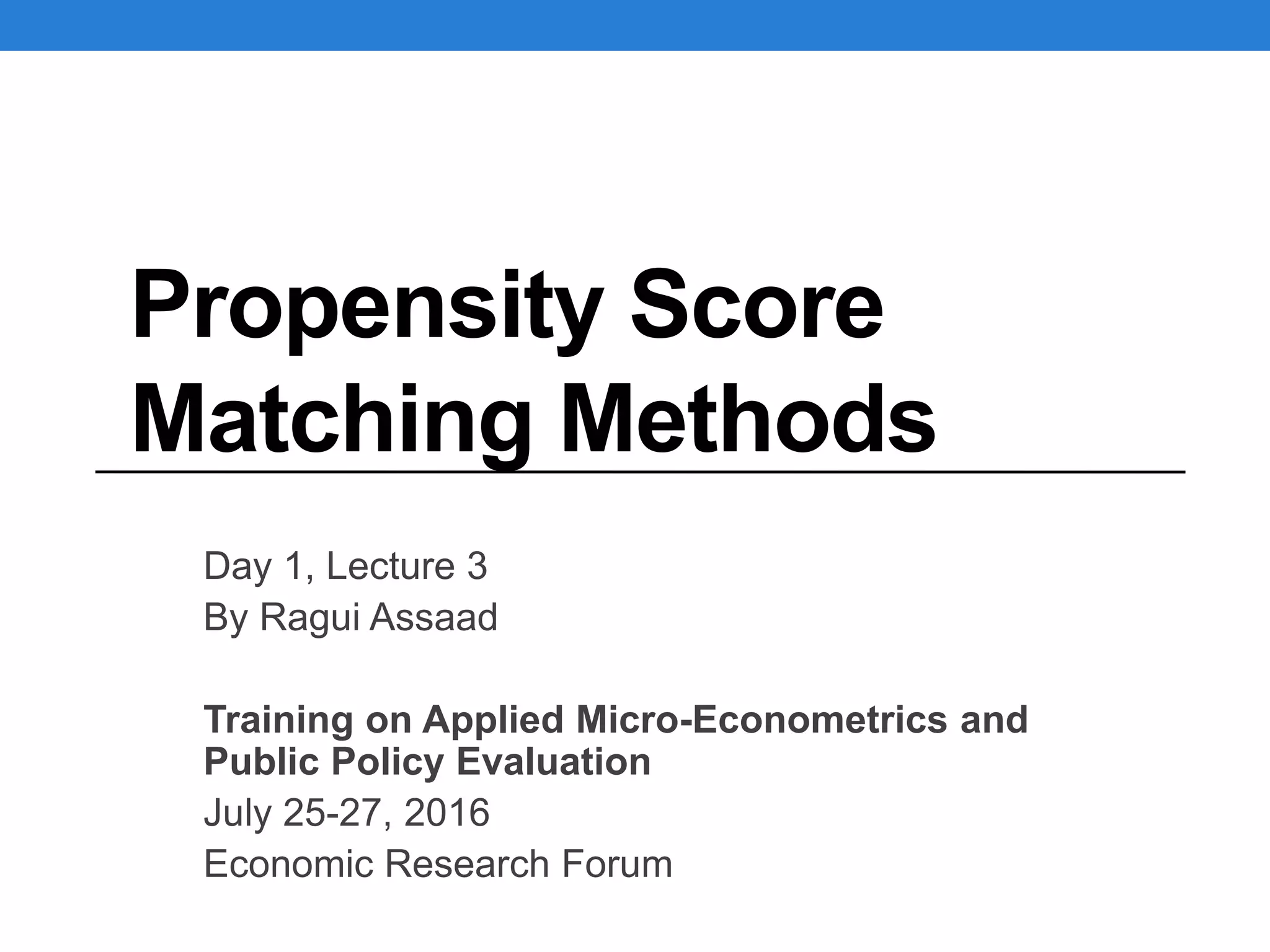 Propensity Score
Matching Methods
Day 1, Lecture 3
By Ragui Assaad
Training on Applied Micro-Econometrics and
Public Policy Evaluation
July 25-27, 2016
Economic Research Forum
 