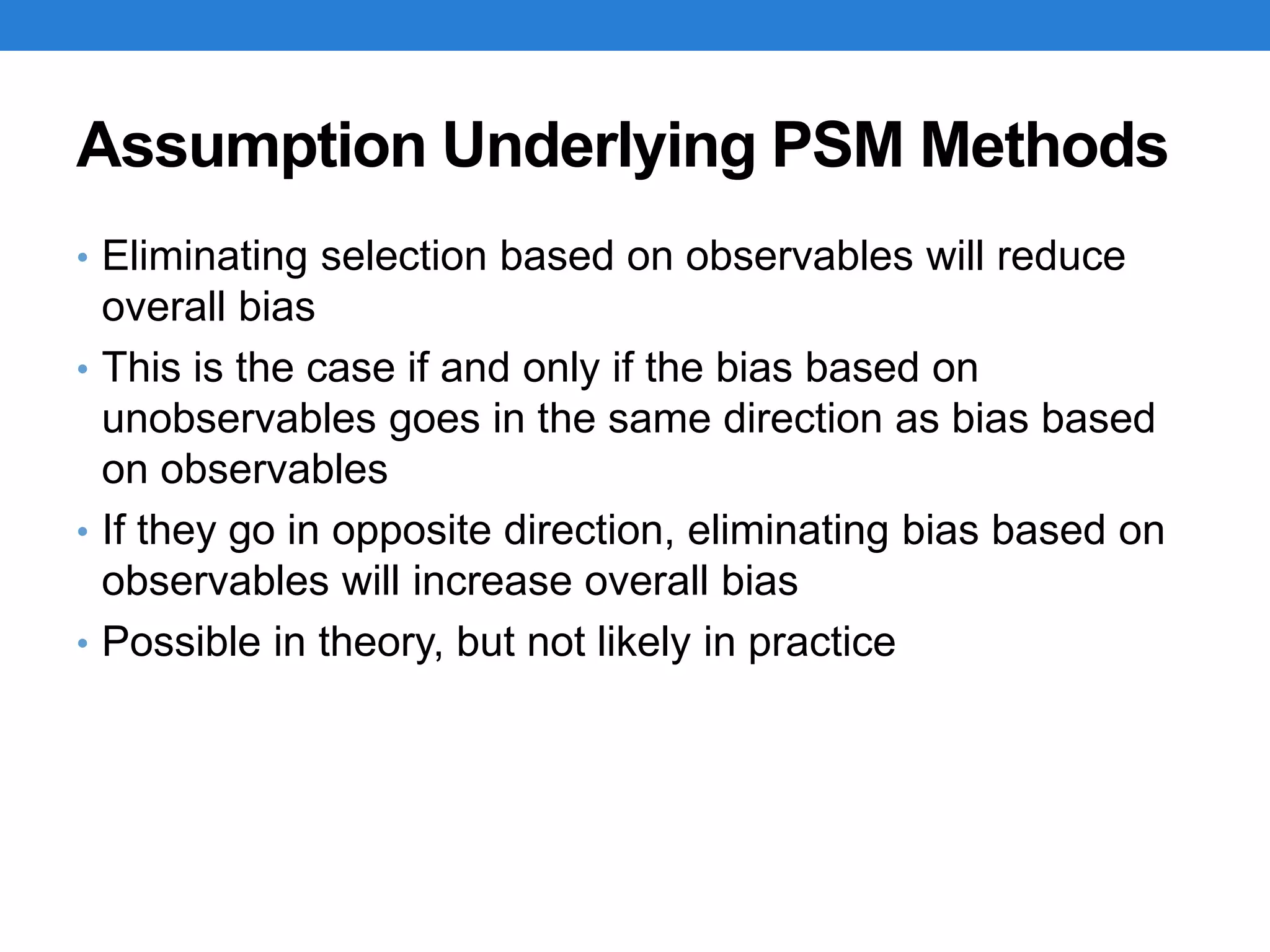 Assumption Underlying PSM Methods
• Eliminating selection based on observables will reduce
overall bias
• This is the case if and only if the bias based on
unobservables goes in the same direction as bias based
on observables
• If they go in opposite direction, eliminating bias based on
observables will increase overall bias
• Possible in theory, but not likely in practice
 
