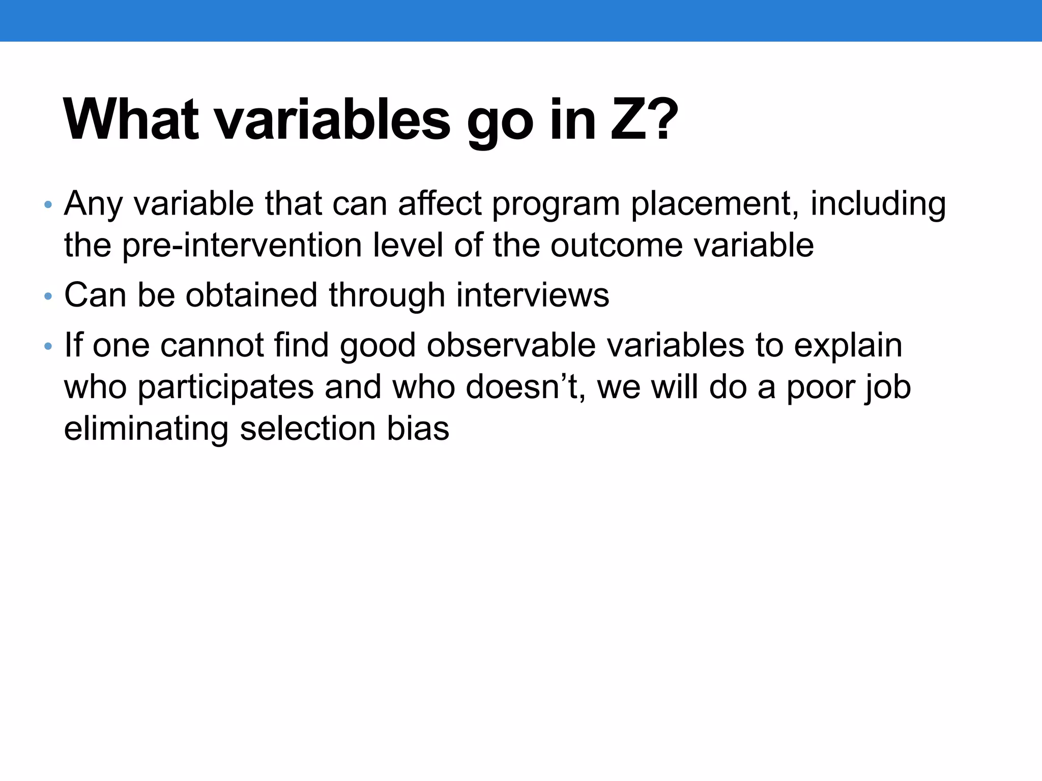 What variables go in Z?
• Any variable that can affect program placement, including
the pre-intervention level of the outcome variable
• Can be obtained through interviews
• If one cannot find good observable variables to explain
who participates and who doesn’t, we will do a poor job
eliminating selection bias
 