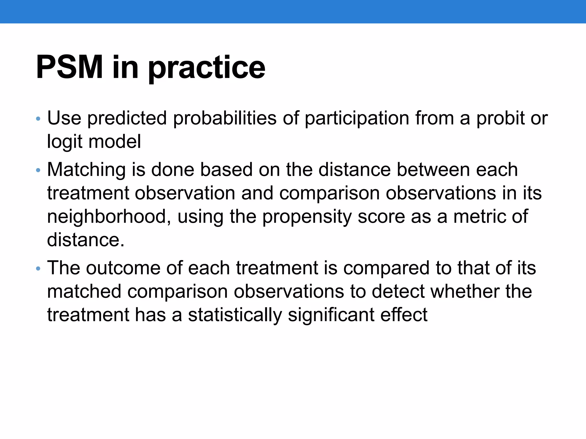 PSM in practice
• Use predicted probabilities of participation from a probit or
logit model
• Matching is done based on the distance between each
treatment observation and comparison observations in its
neighborhood, using the propensity score as a metric of
distance.
• The outcome of each treatment is compared to that of its
matched comparison observations to detect whether the
treatment has a statistically significant effect
 
