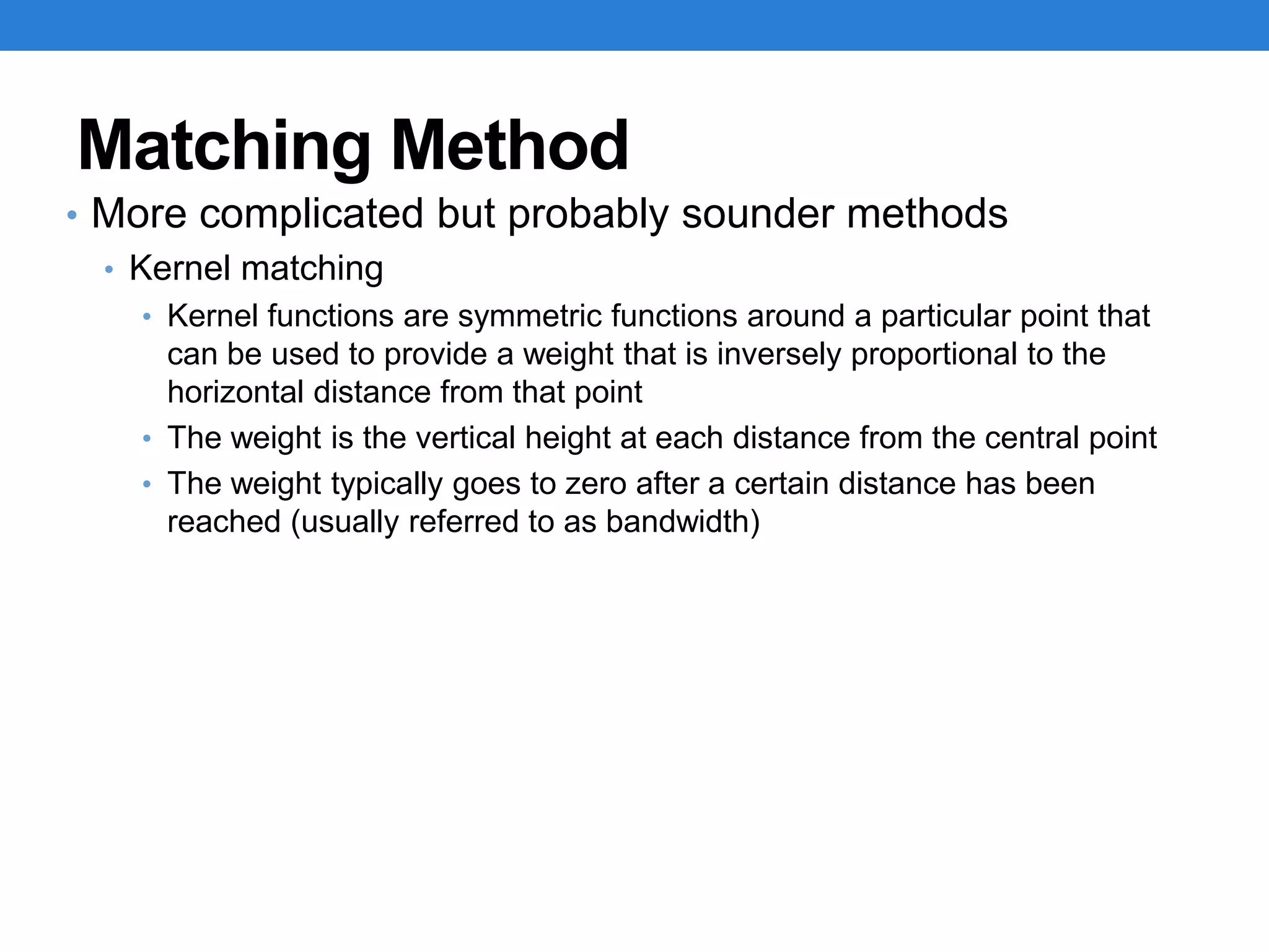 Matching Method
• More complicated but probably sounder methods
• Kernel matching
• Kernel functions are symmetric functions around a particular point that
can be used to provide a weight that is inversely proportional to the
horizontal distance from that point
• The weight is the vertical height at each distance from the central point
• The weight typically goes to zero after a certain distance has been
reached (usually referred to as bandwidth)
 