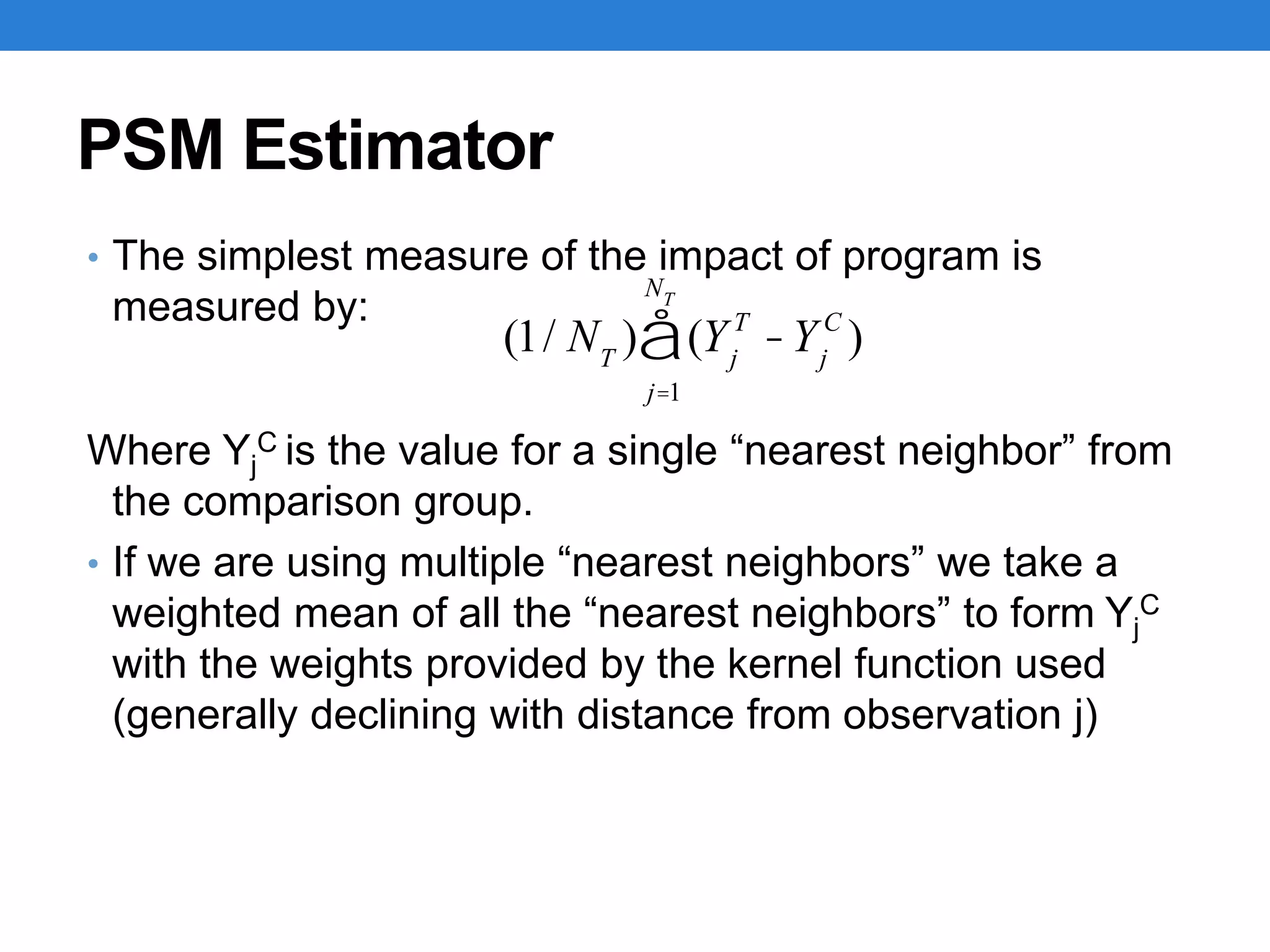 PSM Estimator
• The simplest measure of the impact of program is
measured by:
Where Yj
C is the value for a single “nearest neighbor” from
the comparison group.
• If we are using multiple “nearest neighbors” we take a
weighted mean of all the “nearest neighbors” to form Yj
C
with the weights provided by the kernel function used
(generally declining with distance from observation j)
(1/ NT
) (Yj
T
-Yj
C
)
j=1
NT
å
 
