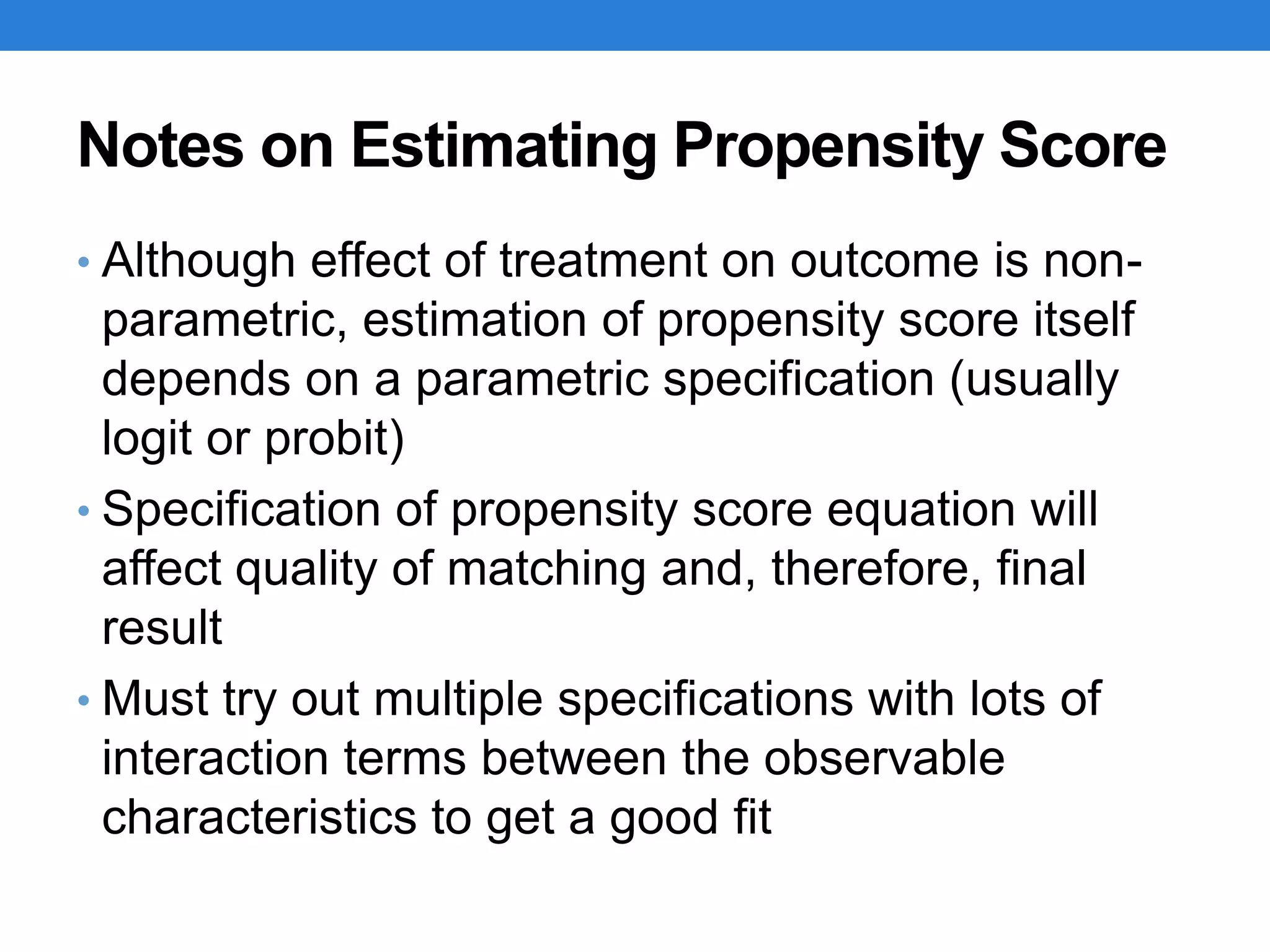 Notes on Estimating Propensity Score
• Although effect of treatment on outcome is non-
parametric, estimation of propensity score itself
depends on a parametric specification (usually
logit or probit)
• Specification of propensity score equation will
affect quality of matching and, therefore, final
result
• Must try out multiple specifications with lots of
interaction terms between the observable
characteristics to get a good fit
 