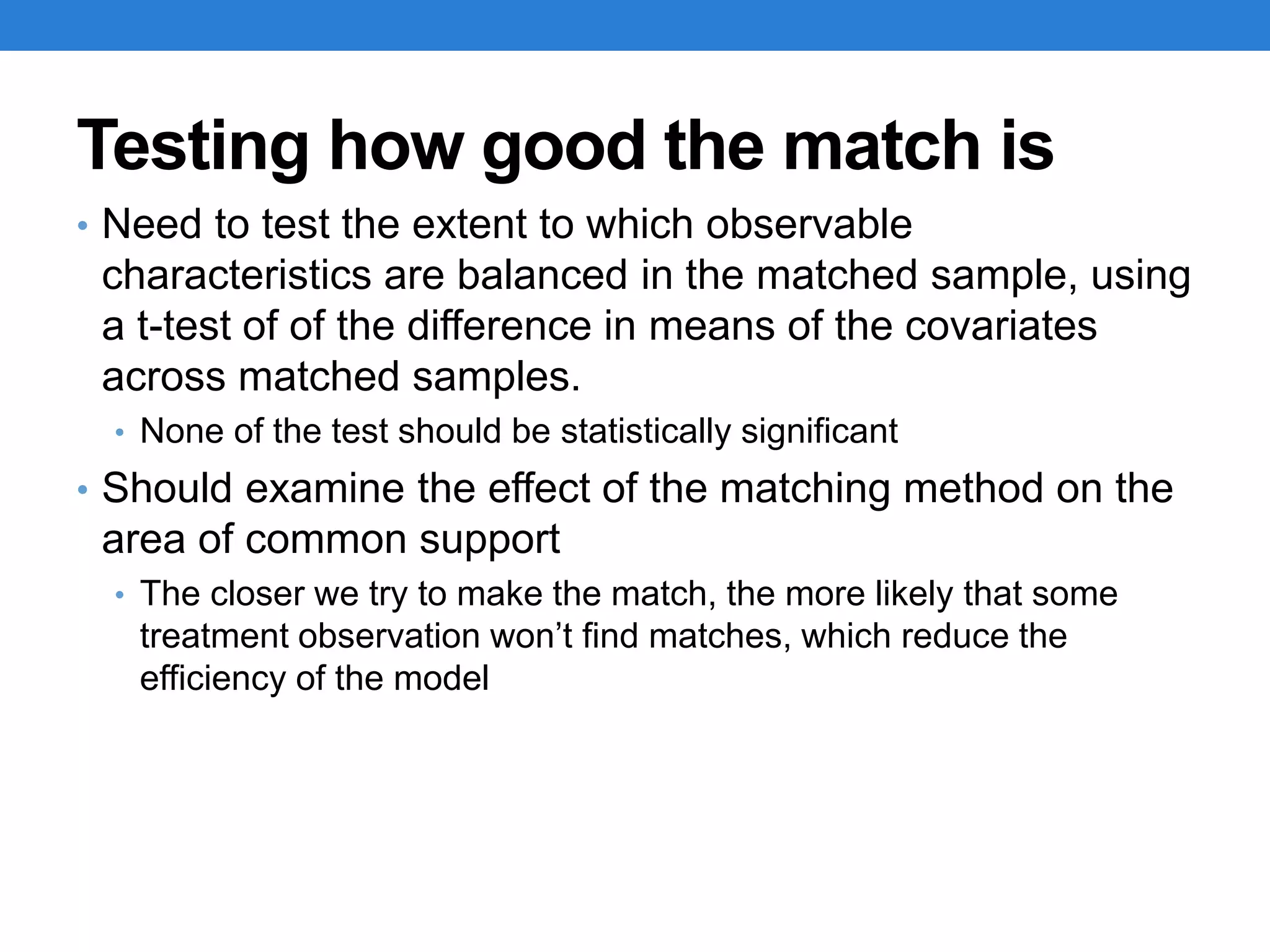 Testing how good the match is
• Need to test the extent to which observable
characteristics are balanced in the matched sample, using
a t-test of of the difference in means of the covariates
across matched samples.
• None of the test should be statistically significant
• Should examine the effect of the matching method on the
area of common support
• The closer we try to make the match, the more likely that some
treatment observation won’t find matches, which reduce the
efficiency of the model
 
