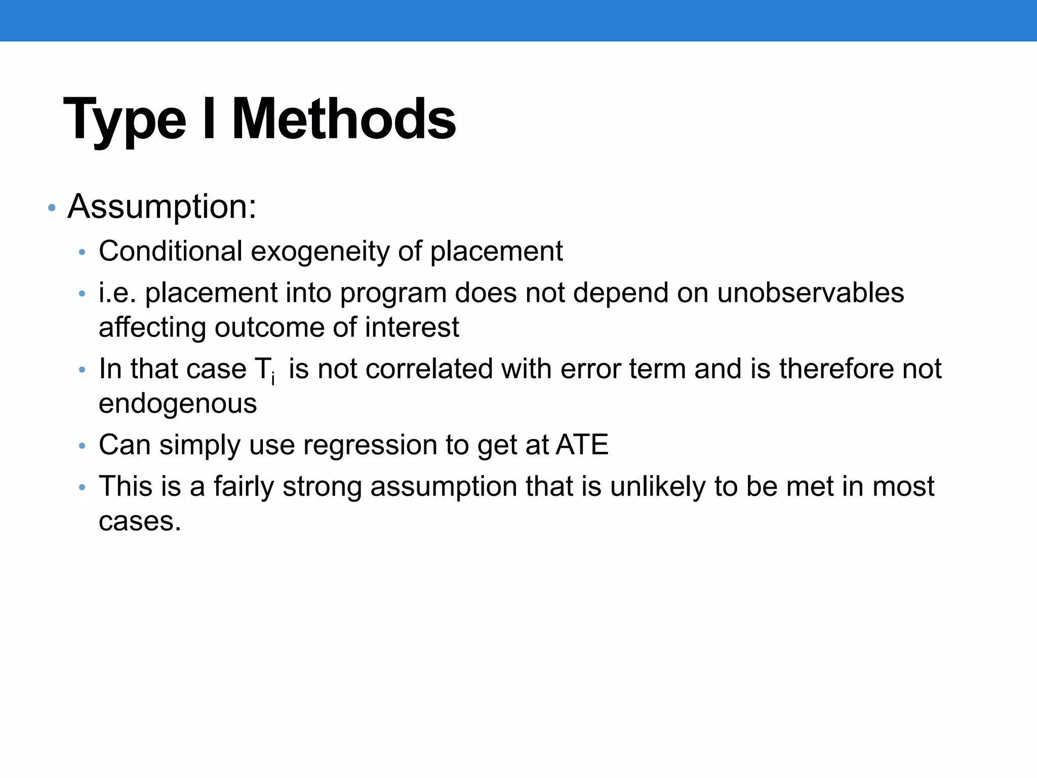 Type I Methods
• Assumption:
• Conditional exogeneity of placement
• i.e. placement into program does not depend on unobservables
affecting outcome of interest
• In that case Ti is not correlated with error term and is therefore not
endogenous
• Can simply use regression to get at ATE
• This is a fairly strong assumption that is unlikely to be met in most
cases.
 