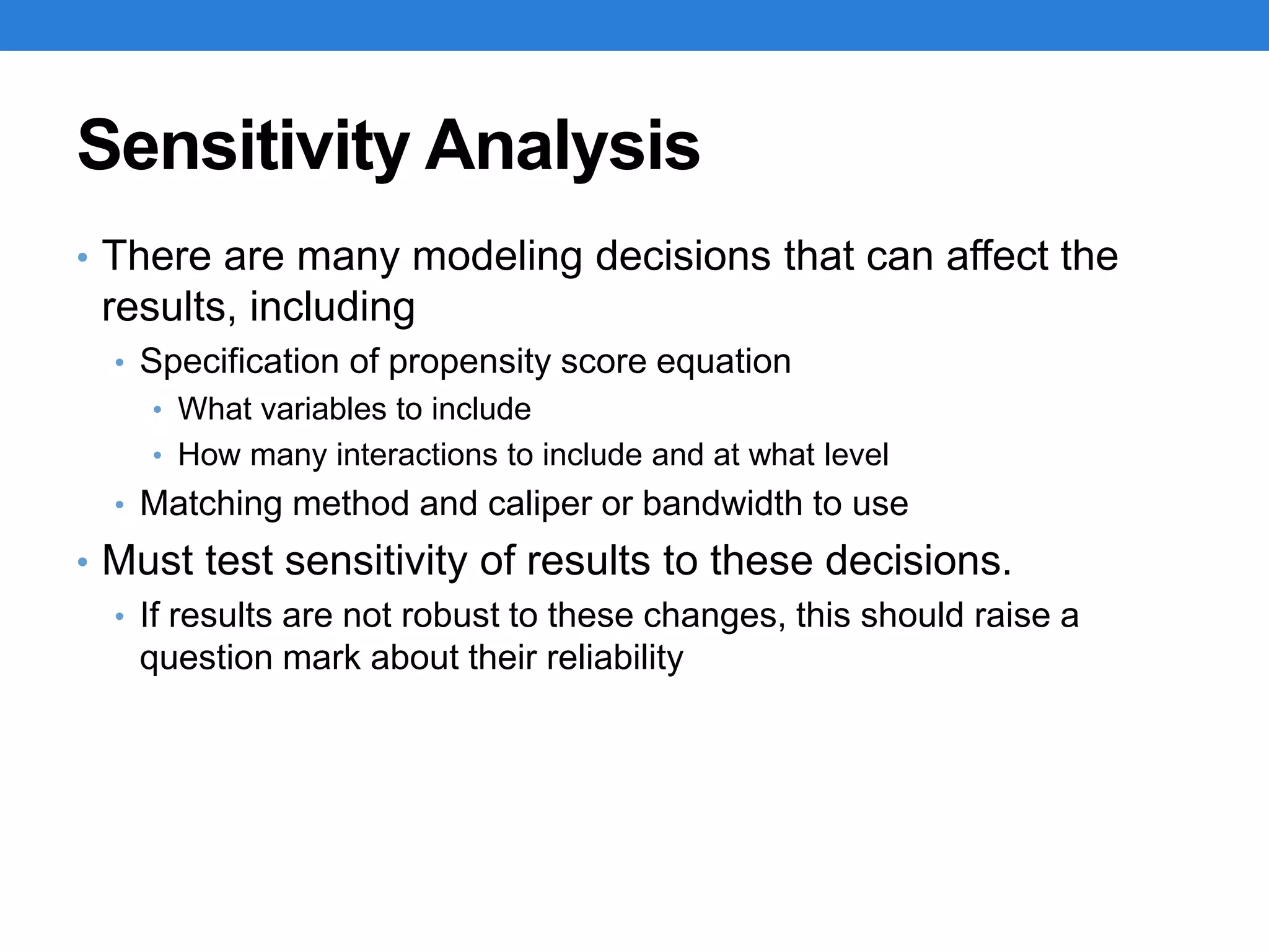 Sensitivity Analysis
• There are many modeling decisions that can affect the
results, including
• Specification of propensity score equation
• What variables to include
• How many interactions to include and at what level
• Matching method and caliper or bandwidth to use
• Must test sensitivity of results to these decisions.
• If results are not robust to these changes, this should raise a
question mark about their reliability
 