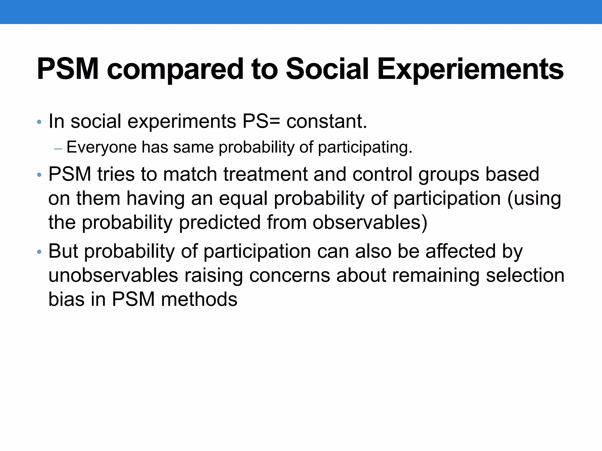 PSM compared to Social Experiements
• In social experiments PS= constant.
– Everyone has same probability of participating.
• PSM tries to match treatment and control groups based
on them having an equal probability of participation (using
the probability predicted from observables)
• But probability of participation can also be affected by
unobservables raising concerns about remaining selection
bias in PSM methods
 