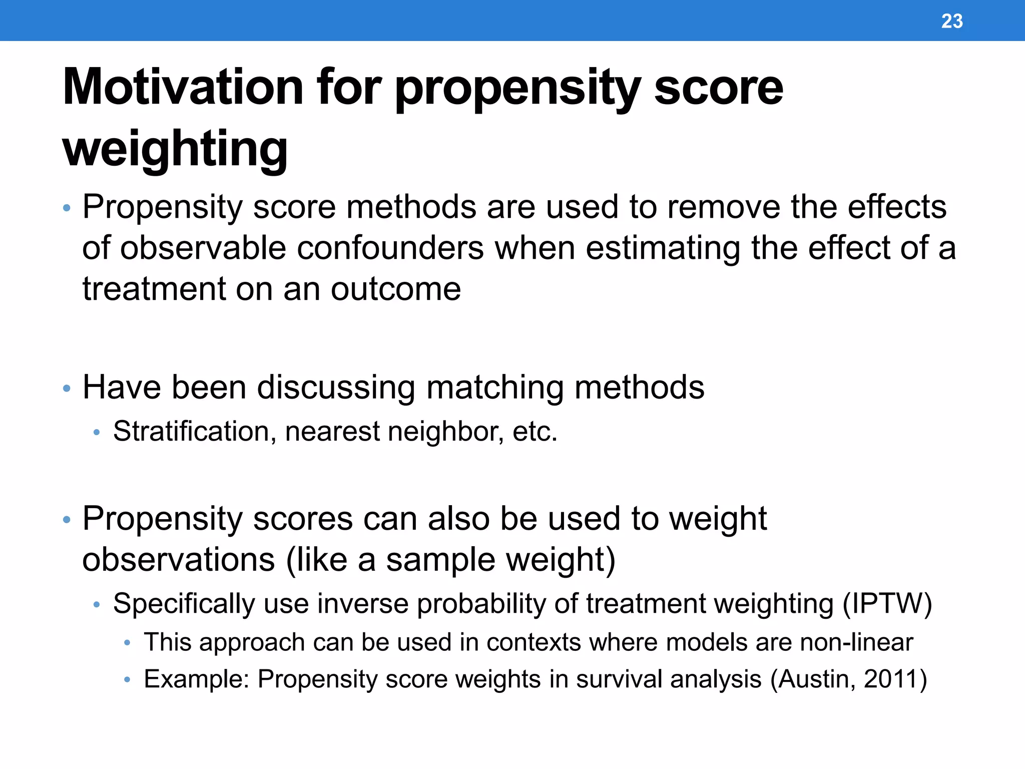 Motivation for propensity score
weighting
• Propensity score methods are used to remove the effects
of observable confounders when estimating the effect of a
treatment on an outcome
• Have been discussing matching methods
• Stratification, nearest neighbor, etc.
• Propensity scores can also be used to weight
observations (like a sample weight)
• Specifically use inverse probability of treatment weighting (IPTW)
• This approach can be used in contexts where models are non-linear
• Example: Propensity score weights in survival analysis (Austin, 2011)
23
 