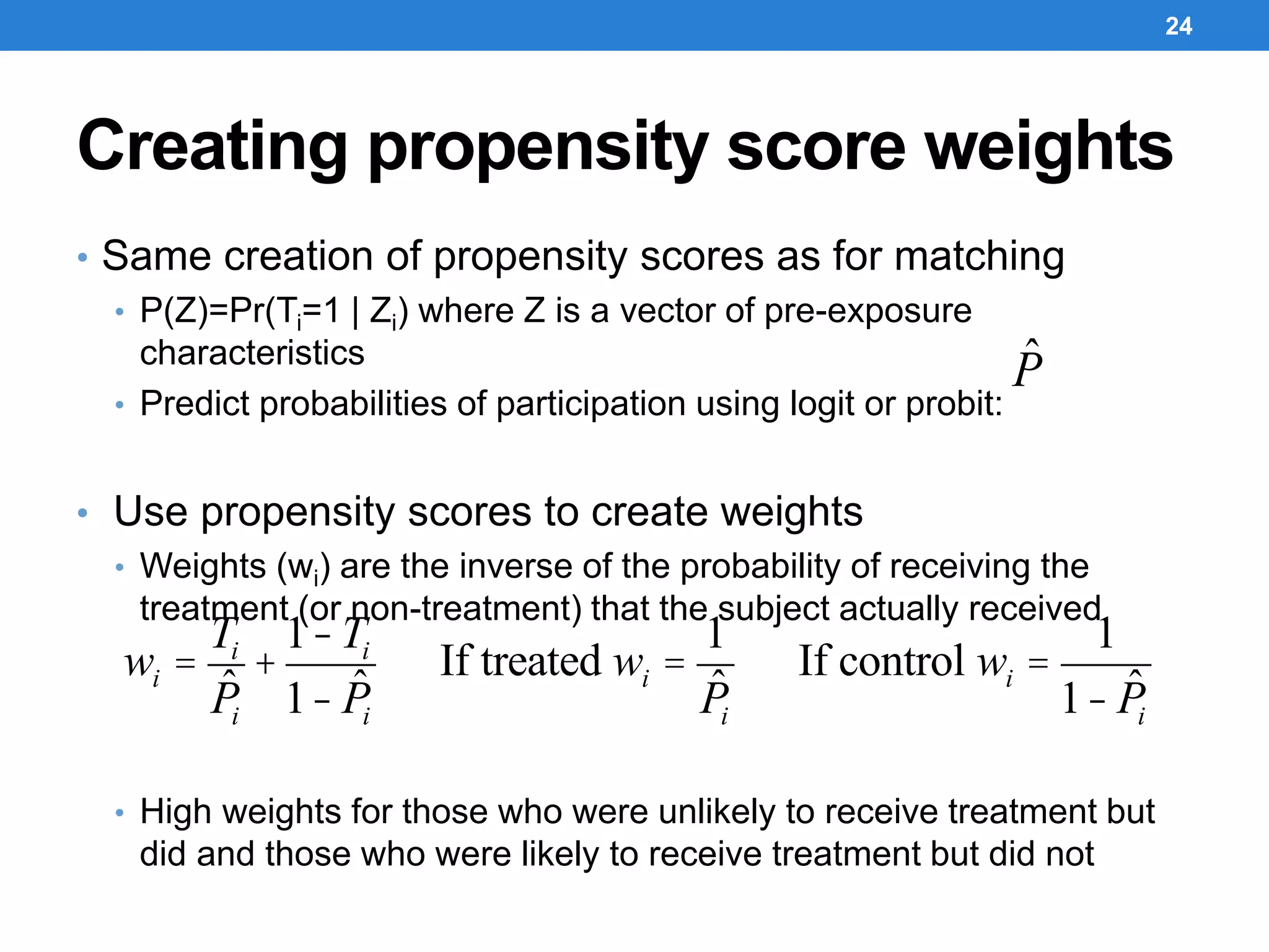 Creating propensity score weights
• Same creation of propensity scores as for matching
• P(Z)=Pr(Ti=1 | Zi) where Z is a vector of pre-exposure
characteristics
• Predict probabilities of participation using logit or probit:
• Use propensity scores to create weights
• Weights (wi) are the inverse of the probability of receiving the
treatment (or non-treatment) that the subject actually received
• High weights for those who were unlikely to receive treatment but
did and those who were likely to receive treatment but did not
24
ˆP
wi =
Ti
ˆPi
+
1-Ti
1- ˆPi
If treated wi =
1
ˆPi
If control wi =
1
1- ˆPi
 